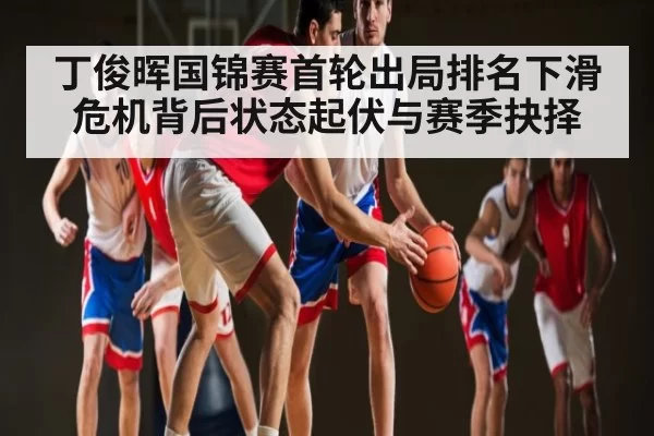 丁俊晖国锦赛首轮出局排名下滑危机背后状态起伏与赛季抉择